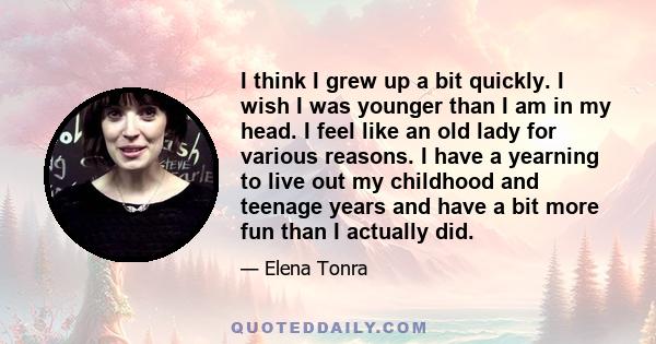 I think I grew up a bit quickly. I wish I was younger than I am in my head. I feel like an old lady for various reasons. I have a yearning to live out my childhood and teenage years and have a bit more fun than I