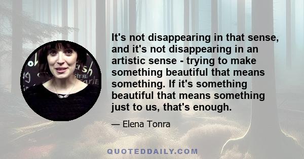 It's not disappearing in that sense, and it's not disappearing in an artistic sense - trying to make something beautiful that means something. If it's something beautiful that means something just to us, that's enough.