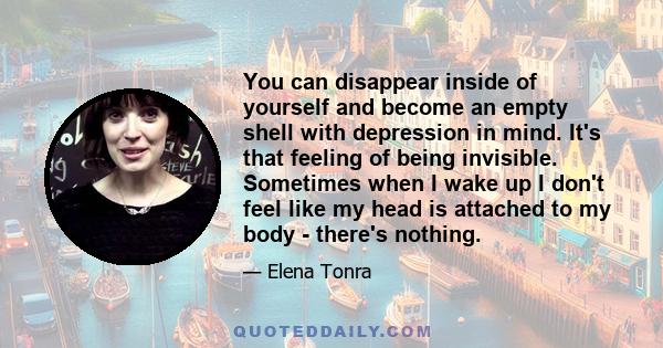 You can disappear inside of yourself and become an empty shell with depression in mind. It's that feeling of being invisible. Sometimes when I wake up I don't feel like my head is attached to my body - there's nothing.