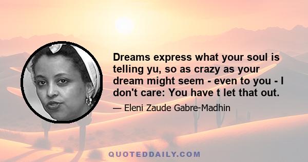 Dreams express what your soul is telling yu, so as crazy as your dream might seem - even to you - I don't care: You have t let that out.