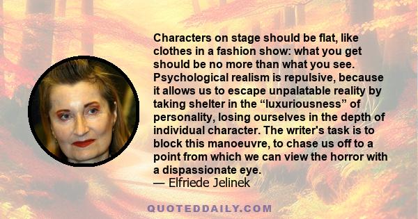 Characters on stage should be flat, like clothes in a fashion show: what you get should be no more than what you see. Psychological realism is repulsive, because it allows us to escape unpalatable reality by taking