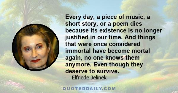 Every day, a piece of music, a short story, or a poem dies because its existence is no longer justified in our time. And things that were once considered immortal have become mortal again, no one knows them anymore.