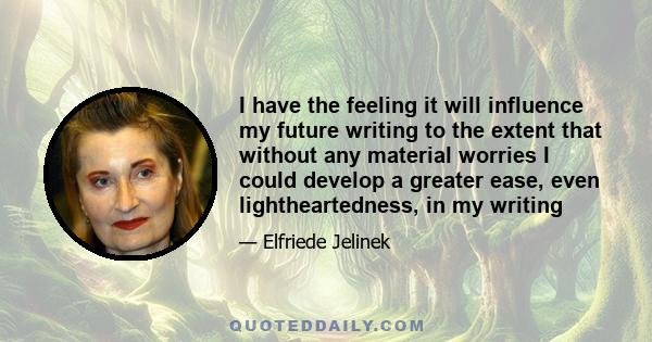 I have the feeling it will influence my future writing to the extent that without any material worries I could develop a greater ease, even lightheartedness, in my writing