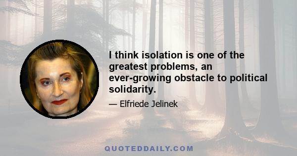 I think isolation is one of the greatest problems, an ever-growing obstacle to political solidarity.