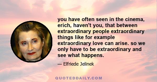 you have often seen in the cinema, erich, haven't you, that between extraordinary people extraordinary things like for example extraordinary love can arise. so we only have to be extraordinary and see what happens.