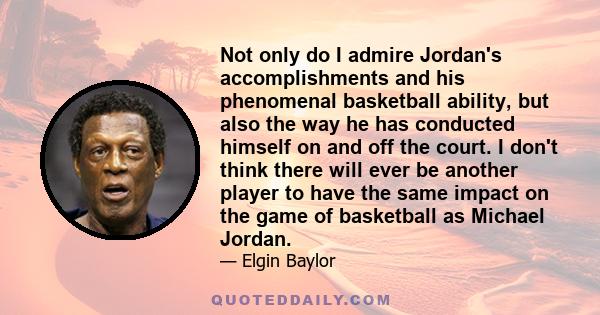 Not only do I admire Jordan's accomplishments and his phenomenal basketball ability, but also the way he has conducted himself on and off the court. I don't think there will ever be another player to have the same