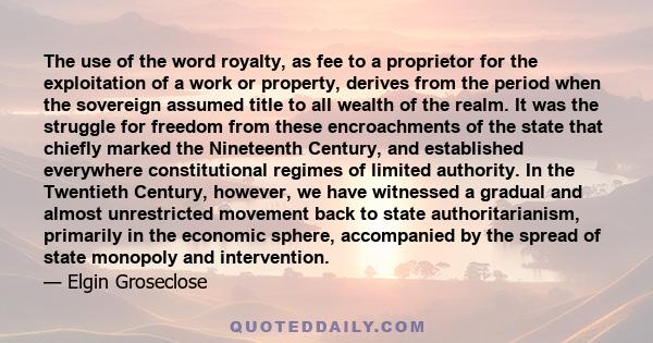 The use of the word royalty, as fee to a proprietor for the exploitation of a work or property, derives from the period when the sovereign assumed title to all wealth of the realm. It was the struggle for freedom from