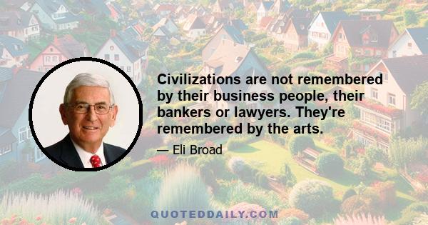 Civilizations are not remembered by their business people, their bankers or lawyers. They're remembered by the arts.