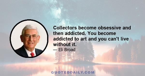 Collectors become obsessive and then addicted. You become addicted to art and you can't live without it.