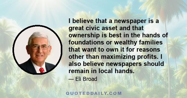 I believe that a newspaper is a great civic asset and that ownership is best in the hands of foundations or wealthy families that want to own it for reasons other than maximizing profits. I also believe newspapers