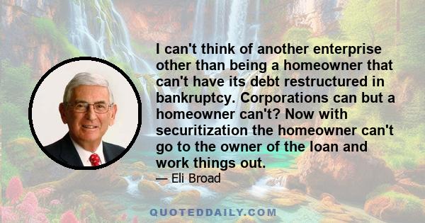 I can't think of another enterprise other than being a homeowner that can't have its debt restructured in bankruptcy. Corporations can but a homeowner can't? Now with securitization the homeowner can't go to the owner