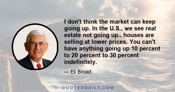 I don't think the market can keep going up. In the U.S., we see real estate not going up.. houses are selling at lower prices. You can't have anything going up 10 percent to 20 percent to 30 percent indefinitely.