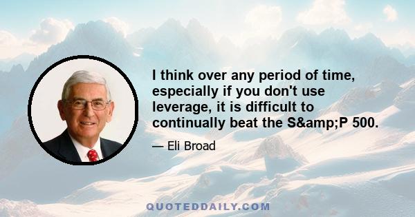 I think over any period of time, especially if you don't use leverage, it is difficult to continually beat the S&P 500.