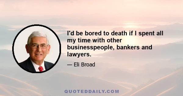 I'd be bored to death if I spent all my time with other businesspeople, bankers and lawyers.