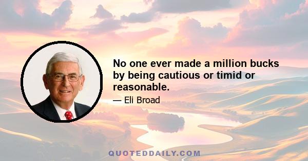 No one ever made a million bucks by being cautious or timid or reasonable.