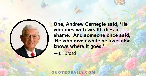 One, Andrew Carnegie said, ‘He who dies with wealth dies in shame.’ And someone once said, ‘He who gives while he lives also knows where it goes.’