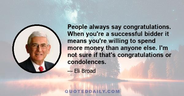 People always say congratulations. When you're a successful bidder it means you're willing to spend more money than anyone else. I'm not sure if that's congratulations or condolences.