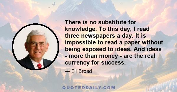 There is no substitute for knowledge. To this day, I read three newspapers a day. It is impossible to read a paper without being exposed to ideas. And ideas - more than money - are the real currency for success.