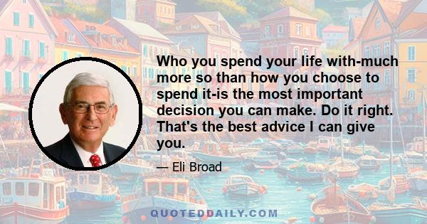 Who you spend your life with-much more so than how you choose to spend it-is the most important decision you can make. Do it right. That's the best advice I can give you.