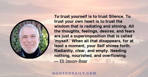 To trust yourself is to trust Silence. To trust your own heart is to trust the wisdom that is radiating and shining. All the thoughts, feelings, desires, and fears are just a superimposition that is called 'myself.'