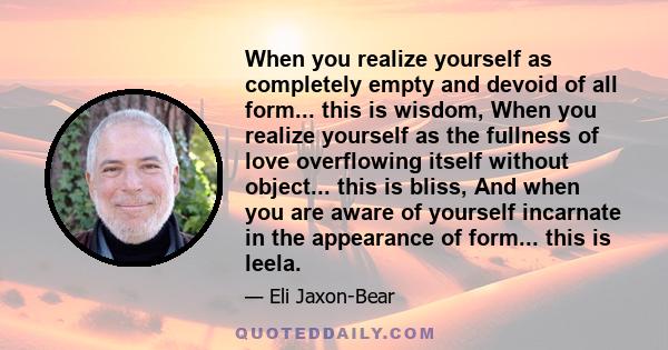 When you realize yourself as completely empty and devoid of all form... this is wisdom, When you realize yourself as the fullness of love overflowing itself without object... this is bliss, And when you are aware of