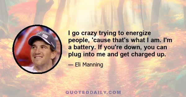 I go crazy trying to energize people, 'cause that's what I am. I'm a battery. If you're down, you can plug into me and get charged up.