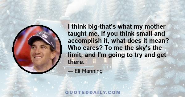 I think big-that's what my mother taught me. If you think small and accomplish it, what does it mean? Who cares? To me the sky's the limit, and I'm going to try and get there.