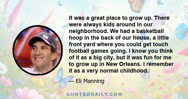 It was a great place to grow up. There were always kids around in our neighborhood. We had a basketball hoop in the back of our house, a little front yard where you could get touch football games going. I know you think 