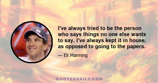 I've always tried to be the person who says things no one else wants to say. I've always kept it in house, as opposed to going to the papers.