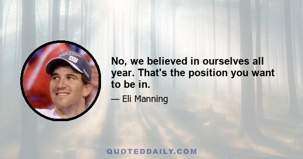 No, we believed in ourselves all year. That's the position you want to be in.