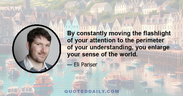 By constantly moving the flashlight of your attention to the perimeter of your understanding, you enlarge your sense of the world.