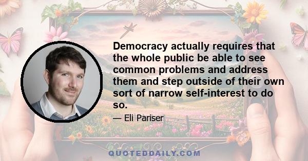 Democracy actually requires that the whole public be able to see common problems and address them and step outside of their own sort of narrow self-interest to do so.