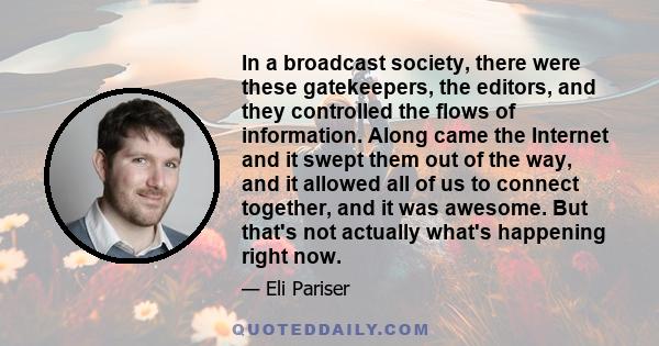 In a broadcast society, there were these gatekeepers, the editors, and they controlled the flows of information. Along came the Internet and it swept them out of the way, and it allowed all of us to connect together,