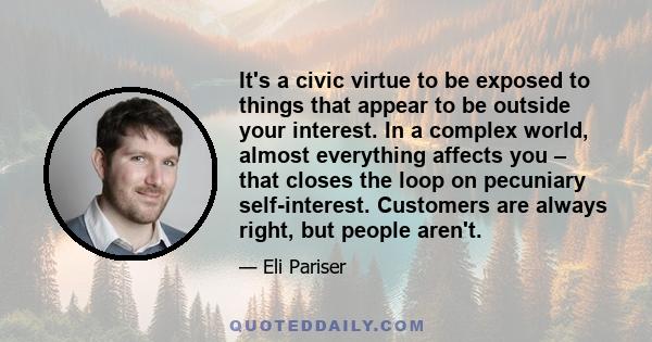 It's a civic virtue to be exposed to things that appear to be outside your interest. In a complex world, almost everything affects you – that closes the loop on pecuniary self-interest. Customers are always right, but