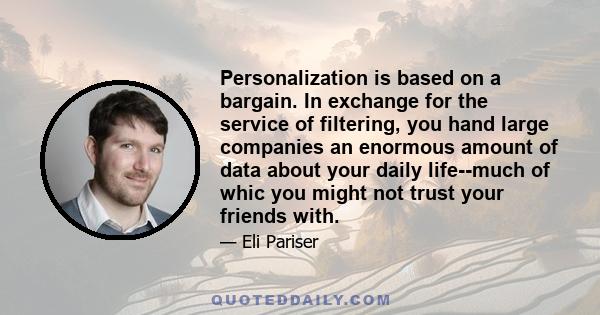 Personalization is based on a bargain. In exchange for the service of filtering, you hand large companies an enormous amount of data about your daily life--much of whic you might not trust your friends with.