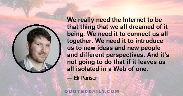 We really need the Internet to be that thing that we all dreamed of it being. We need it to connect us all together. We need it to introduce us to new ideas and new people and different perspectives. And it's not going