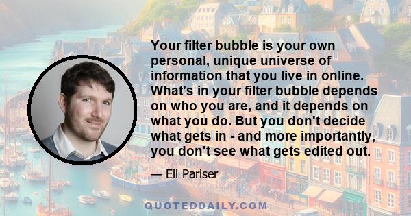 Your filter bubble is your own personal, unique universe of information that you live in online. What's in your filter bubble depends on who you are, and it depends on what you do. But you don't decide what gets in -