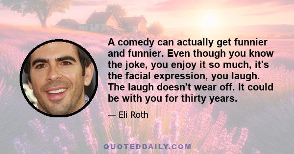 A comedy can actually get funnier and funnier. Even though you know the joke, you enjoy it so much, it's the facial expression, you laugh. The laugh doesn't wear off. It could be with you for thirty years.