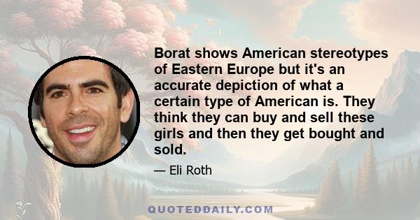 Borat shows American stereotypes of Eastern Europe but it's an accurate depiction of what a certain type of American is. They think they can buy and sell these girls and then they get bought and sold.