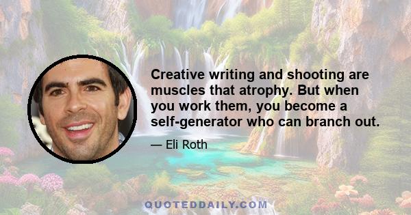 Creative writing and shooting are muscles that atrophy. But when you work them, you become a self-generator who can branch out.