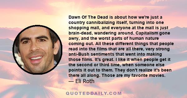 Dawn Of The Dead is about how we're just a country cannibalizing itself, turning into one shopping mall, and everyone at the mall is just brain-dead, wandering around. Capitalism gone awry, and the worst parts of human