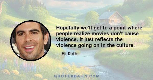 Hopefully we'll get to a point where people realize movies don't cause violence. It just reflects the violence going on in the culture.