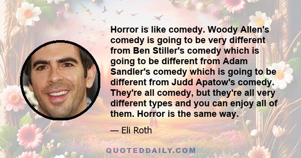 Horror is like comedy. Woody Allen's comedy is going to be very different from Ben Stiller's comedy which is going to be different from Adam Sandler's comedy which is going to be different from Judd Apatow's comedy.