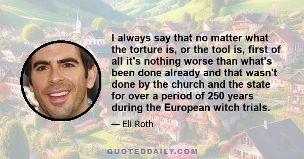 I always say that no matter what the torture is, or the tool is, first of all it's nothing worse than what's been done already and that wasn't done by the church and the state for over a period of 250 years during the