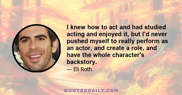 I knew how to act and had studied acting and enjoyed it, but I'd never pushed myself to really perform as an actor, and create a role, and have the whole character's backstory.