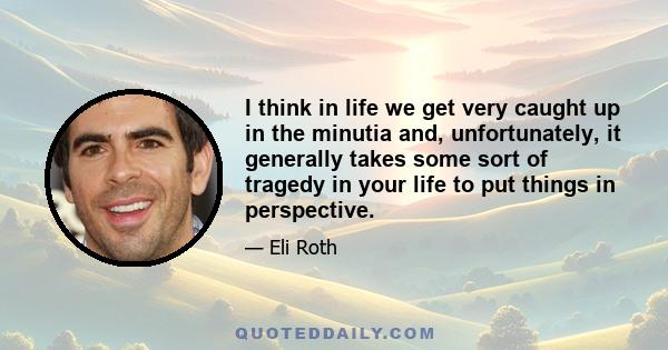 I think in life we get very caught up in the minutia and, unfortunately, it generally takes some sort of tragedy in your life to put things in perspective.