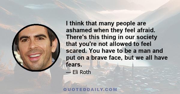 I think that many people are ashamed when they feel afraid. There's this thing in our society that you're not allowed to feel scared. You have to be a man and put on a brave face, but we all have fears.