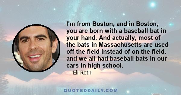 I'm from Boston, and in Boston, you are born with a baseball bat in your hand. And actually, most of the bats in Massachusetts are used off the field instead of on the field, and we all had baseball bats in our cars in