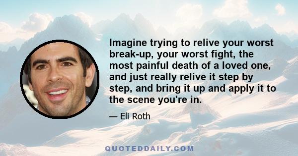 Imagine trying to relive your worst break-up, your worst fight, the most painful death of a loved one, and just really relive it step by step, and bring it up and apply it to the scene you're in.