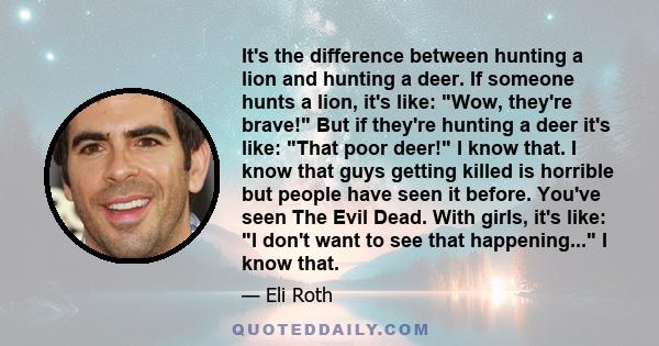 It's the difference between hunting a lion and hunting a deer. If someone hunts a lion, it's like: Wow, they're brave! But if they're hunting a deer it's like: That poor deer! I know that. I know that guys getting